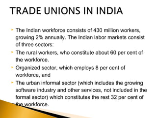 The Indian workforce consists of 430 million workers,
growing 2% annually. The Indian labor markets consist
of three sectors:
 The rural workers, who constitute about 60 per cent of
the workforce.
 Organized sector, which employs 8 per cent of
workforce, and
 The urban informal sector (which includes the growing
software industry and other services, not included in the
formal sector) which constitutes the rest 32 per cent of
the workforce.
 