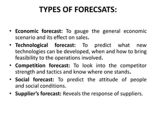 TYPES OF FORECSATS:
• Economic forecast: To gauge the general economic
scenario and its effect on sales.
• Technological forecast: To predict what new
technologies can be developed, when and how to bring
feasibility to the operations involved.
• Competition forecast: To look into the competitor
strength and tactics and know where one stands.
• Social forecast: To predict the attitude of people
and social conditions.
• Supplier’s forecast: Reveals the response of suppliers.
 
