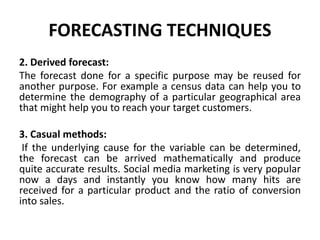 FORECASTING TECHNIQUES
2. Derived forecast:
The forecast done for a specific purpose may be reused for
another purpose. For example a census data can help you to
determine the demography of a particular geographical area
that might help you to reach your target customers.
3. Casual methods:
If the underlying cause for the variable can be determined,
the forecast can be arrived mathematically and produce
quite accurate results. Social media marketing is very popular
now a days and instantly you know how many hits are
received for a particular product and the ratio of conversion
into sales.
 