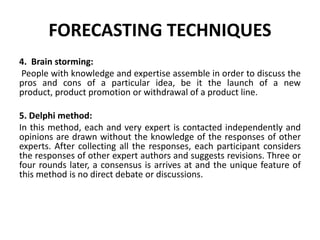 FORECASTING TECHNIQUES
4. Brain storming:
People with knowledge and expertise assemble in order to discuss the
pros and cons of a particular idea, be it the launch of a new
product, product promotion or withdrawal of a product line.
5. Delphi method:
In this method, each and very expert is contacted independently and
opinions are drawn without the knowledge of the responses of other
experts. After collecting all the responses, each participant considers
the responses of other expert authors and suggests revisions. Three or
four rounds later, a consensus is arrives at and the unique feature of
this method is no direct debate or discussions.
 