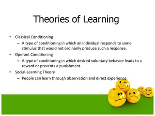 Theories of Learning
• Classical Conditioning
– A type of conditioning in which an individual responds to some
stimulus that would not ordinarily produce such a response.
• Operant Conditioning
– A type of conditioning in which desired voluntary behavior leads to a
reward or prevents a punishment.
• Social-Learning Theory
– People can learn through observation and direct experience.
 