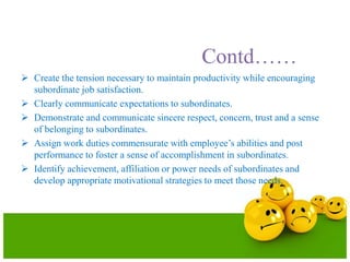Contd……
 Create the tension necessary to maintain productivity while encouraging
subordinate job satisfaction.
 Clearly communicate expectations to subordinates.
 Demonstrate and communicate sincere respect, concern, trust and a sense
of belonging to subordinates.
 Assign work duties commensurate with employee’s abilities and post
performance to foster a sense of accomplishment in subordinates.
 Identify achievement, affiliation or power needs of subordinates and
develop appropriate motivational strategies to meet those needs.
 
