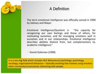 A Definition
The term emotional intelligence was officially coined in 1990
by Salovey and Mayer
Emotional Intelligence/Quotient is “the capacity for
recognizing our own feelings and those of others, for
motivating ourselves, and for managing emotions well in
ourselves and in our relationships. Emotional intelligence
describes abilities distinct from, but complementary to,
academic intelligence.”
- Daniel Goleman (1998)
It is a very big field which includes NLP, Behavioural psychology, psychology,
sociology, organisational behaviour – basically anything that involves using emotion
when conciously/unconciously interacting with people.
 