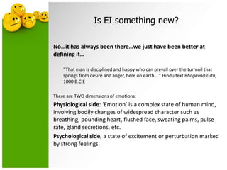 Is EI something new?
No…it has always been there…we just have been better at
defining it…
“That man is disciplined and happy who can prevail over the turmoil that
springs from desire and anger, here on earth …” Hindu text Bhagavad-Gita,
1000 B.C.E
There are TWO dimensions of emotions:
Physiological side: ‘Emotion’ is a complex state of human mind,
involving bodily changes of widespread character such as
breathing, pounding heart, flushed face, sweating palms, pulse
rate, gland secretions, etc.
Psychological side, a state of excitement or perturbation marked
by strong feelings.
 