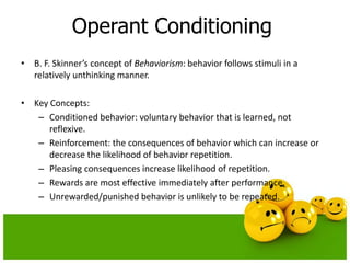 Operant Conditioning
• B. F. Skinner’s concept of Behaviorism: behavior follows stimuli in a
relatively unthinking manner.
• Key Concepts:
– Conditioned behavior: voluntary behavior that is learned, not
reflexive.
– Reinforcement: the consequences of behavior which can increase or
decrease the likelihood of behavior repetition.
– Pleasing consequences increase likelihood of repetition.
– Rewards are most effective immediately after performance.
– Unrewarded/punished behavior is unlikely to be repeated.
 