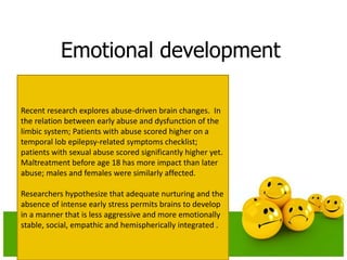 Emotional development
Recent research explores abuse-driven brain changes. In
the relation between early abuse and dysfunction of the
limbic system; Patients with abuse scored higher on a
temporal lob epilepsy-related symptoms checklist;
patients with sexual abuse scored significantly higher yet.
Maltreatment before age 18 has more impact than later
abuse; males and females were similarly affected.
Researchers hypothesize that adequate nurturing and the
absence of intense early stress permits brains to develop
in a manner that is less aggressive and more emotionally
stable, social, empathic and hemispherically integrated .
 
