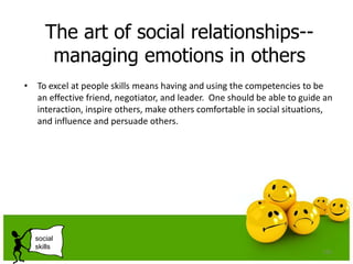 The art of social relationships--
managing emotions in others
• To excel at people skills means having and using the competencies to be
an effective friend, negotiator, and leader. One should be able to guide an
interaction, inspire others, make others comfortable in social situations,
and influence and persuade others.
135
social
skills
 