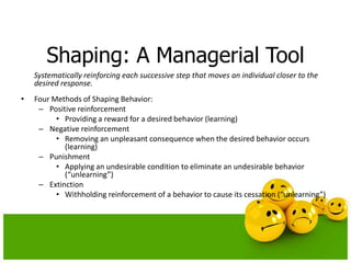 Shaping: A Managerial Tool
Systematically reinforcing each successive step that moves an individual closer to the
desired response.
• Four Methods of Shaping Behavior:
– Positive reinforcement
• Providing a reward for a desired behavior (learning)
– Negative reinforcement
• Removing an unpleasant consequence when the desired behavior occurs
(learning)
– Punishment
• Applying an undesirable condition to eliminate an undesirable behavior
(“unlearning”)
– Extinction
• Withholding reinforcement of a behavior to cause its cessation (“unlearning”)
 