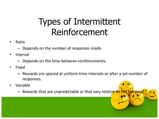 Types of Intermittent
Reinforcement
• Ratio
– Depends on the number of responses made.
• Interval
– Depends on the time between reinforcements.
• Fixed
– Rewards are spaced at uniform time intervals or after a set number of
responses.
• Variable
– Rewards that are unpredictable or that vary relative to the behavior.
 