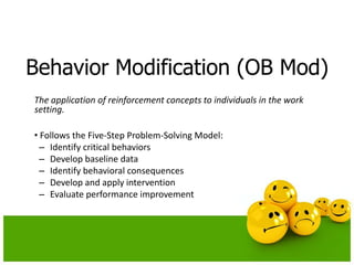 Behavior Modification (OB Mod)
The application of reinforcement concepts to individuals in the work
setting.
• Follows the Five-Step Problem-Solving Model:
– Identify critical behaviors
– Develop baseline data
– Identify behavioral consequences
– Develop and apply intervention
– Evaluate performance improvement
 