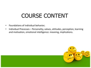 COURSE CONTENT
• Foundations of individual behavior;
• Individual Processes – Personality, values, attitudes, perception, learning
and motivation, emotional intelligence: meaning, implications.
 