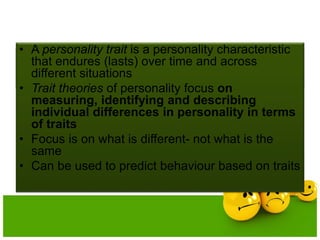 PERSONALITY TRAITS
• A personality trait is a personality characteristic
that endures (lasts) over time and across
different situations
• Trait theories of personality focus on
measuring, identifying and describing
individual differences in personality in terms
of traits
• Focus is on what is different- not what is the
same
• Can be used to predict behaviour based on traits
 