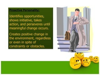 Proactive Personality:
Identifies opportunities,
shows initiative, takes
action, and perseveres until
meaningful change occurs.
Creates positive change in
the environment, regardless
or even in spite of
constraints or obstacles.
 