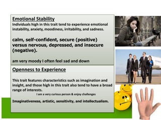Emotional Stability
Individuals high in this trait tend to experience emotional
instability, anxiety, moodiness, irritability, and sadness.
calm, self-confident, secure (positive)
versus nervous, depressed, and insecure
(negative).
am very moody I often feel sad and down
Openness to Experience
This trait features characteristics such as imagination and
insight, and those high in this trait also tend to have a broad
range of interests.
I am a very curious person & enjoy challenges
Imaginativeness, artistic, sensitivity, and intellectualism.
 