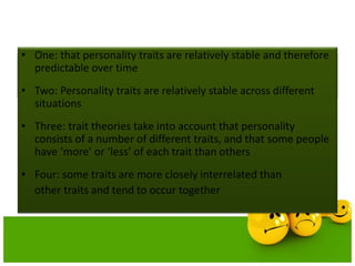 Main assumptions of theories
• One: that personality traits are relatively stable and therefore
predictable over time
• Two: Personality traits are relatively stable across different
situations
• Three: trait theories take into account that personality
consists of a number of different traits, and that some people
have ‘more’ or ‘less’ of each trait than others
• Four: some traits are more closely interrelated than
other traits and tend to occur together
 