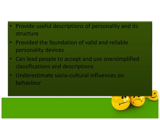 Strengths and Limitations of trait
theories
• Provide useful descriptions of personality and its
structure
• Provided the foundation of valid and reliable
personality devices
• Can lead people to accept and use oversimplified
classifications and descriptions
• Underestimate socio-cultural influences on
behaviour
 