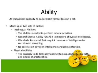 Ability
An individual’s capacity to perform the various tasks in a job.
• Made up of two sets of factors:
– Intellectual Abilities
• The abilities needed to perform mental activities.
• General Mental Ability (GMA) is a measure of overall intelligence.
• Wonderlic Personnel Test: a quick measure of intelligence for
recruitment screening.
• No correlation between intelligence and job satisfaction.
– Physical Abilities
• The capacity to do tasks demanding stamina, dexterity, strength,
and similar characteristics.
 