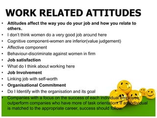 WORK RELATED ATTITUDES
• Attitudes affect the way you do your job and how you relate to
others.
• I don’t think women do a very good job around here
• Cognitive component-women are inferior(value judgement)
• Affective component
• Behaviour-discriminate against women in firm
• Job satisfaction
• What do I think about working here
• Job Involvement
• Linking job with self-worth
• Organisational Commitment
• Do I Identify with the organisation and its goal
• Companies with a focus on the success of each individual employee
outperform companies who have more of task orientation. If an individual
is matched to the appropriate career, success should follow.
 
