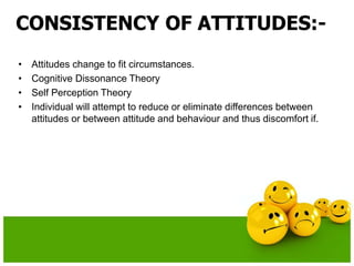 CONSISTENCY OF ATTITUDES:-
• Attitudes change to fit circumstances.
• Cognitive Dissonance Theory
• Self Perception Theory
• Individual will attempt to reduce or eliminate differences between
attitudes or between attitude and behaviour and thus discomfort if.
 