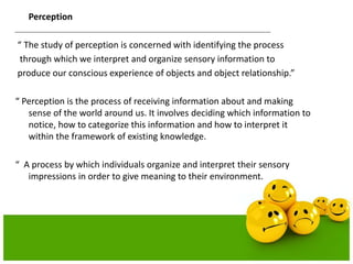 Perception
“ The study of perception is concerned with identifying the process
through which we interpret and organize sensory information to
produce our conscious experience of objects and object relationship.”
“ Perception is the process of receiving information about and making
sense of the world around us. It involves deciding which information to
notice, how to categorize this information and how to interpret it
within the framework of existing knowledge.
“ A process by which individuals organize and interpret their sensory
impressions in order to give meaning to their environment.
 