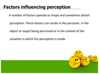 Factors influencing perception
A number of factors operate to shape and sometimes distort
perception. These factors can reside in the perceiver, in the
object or target being perceived or in the context of the
situation in which the perception is made.
 
