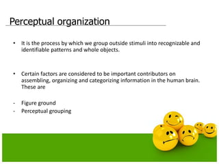 Perceptual organization
• It is the process by which we group outside stimuli into recognizable and
identifiable patterns and whole objects.
• Certain factors are considered to be important contributors on
assembling, organizing and categorizing information in the human brain.
These are
- Figure ground
- Perceptual grouping
 