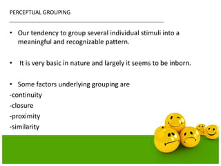 PERCEPTUAL GROUPING
• Our tendency to group several individual stimuli into a
meaningful and recognizable pattern.
• It is very basic in nature and largely it seems to be inborn.
• Some factors underlying grouping are
-continuity
-closure
-proximity
-similarity
 