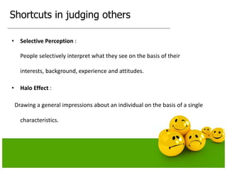 Shortcuts in judging others
• Selective Perception :
People selectively interpret what they see on the basis of their
interests, background, experience and attitudes.
• Halo Effect :
Drawing a general impressions about an individual on the basis of a single
characteristics.
 