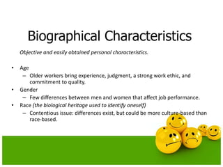 Biographical Characteristics
Objective and easily obtained personal characteristics.
• Age
– Older workers bring experience, judgment, a strong work ethic, and
commitment to quality.
• Gender
– Few differences between men and women that affect job performance.
• Race (the biological heritage used to identify oneself)
– Contentious issue: differences exist, but could be more culture-based than
race-based.
 