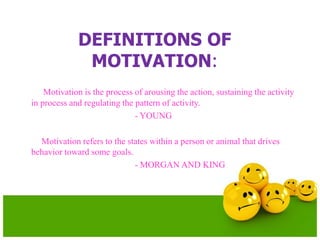 DEFINITIONS OF
MOTIVATION:
Motivation is the process of arousing the action, sustaining the activity
in process and regulating the pattern of activity.
- YOUNG
Motivation refers to the states within a person or animal that drives
behavior toward some goals.
- MORGAN AND KING
 
