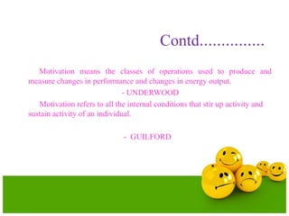 Contd……………
Motivation means the classes of operations used to produce and
measure changes in performance and changes in energy output.
- UNDERWOOD
Motivation refers to all the internal conditions that stir up activity and
sustain activity of an individual.
- GUILFORD
 