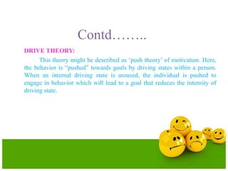 Contd……..
DRIVE THEORY:
This theory might be described as ‘push theory’ of motivation. Here,
the behavior is “pushed” towards goals by driving states within a person.
When an internal driving state is aroused, the individual is pushed to
engage in behavior which will lead to a goal that reduces the intensity of
driving state.
 