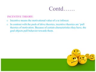 Contd……
INCENTIVE THEORY:
o Incentive means the motivational value of a re inforcer.
o In contrast with the push of drive theories, incentive theories are ‘pull
theories of motivation. Because of certain characteristics they have, the
goal objects pull behavior towards them.
 