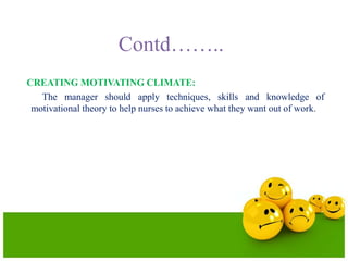 Contd……..
CREATING MOTIVATING CLIMATE:
The manager should apply techniques, skills and knowledge of
motivational theory to help nurses to achieve what they want out of work.
 