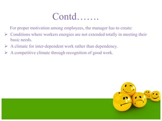 Contd…….
For proper motivation among employees, the manager has to create:
 Conditions where workers energies are not extended totally in meeting their
basic needs.
 A climate for inter-dependent work rather than dependency.
 A competitive climate through recognition of good work.
 
