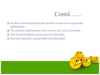 Contd……
 Positive reinforcement must be specific or relavent in a particular
performance.
 The positive reinforcement must occur to the event as possible.
 The reward feedback system must be achievable.
 Rewards should be unpredictable and intermitant.
 