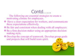 Contd…...
The following are essential strategies to create a
motivating climate for employees.
 Have a clear expectation for workers, and communicate
these expectations effectively.
Be fair and consistent when dealing with all employees.
Be a firm decision maker using an appropriate decision
making style.
Develop the concept of teamwork. Develop group goals
and projects that will build team spirit.
 