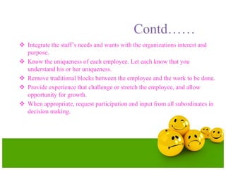 Contd……
 Integrate the staff’s needs and wants with the organizations interest and
purpose.
 Know the uniqueness of each employee. Let each know that you
understand his or her uniqueness.
 Remove traditional blocks between the employee and the work to be done.
 Provide experience that challenge or stretch the employee, and allow
opportunity for growth.
 When appropriate, request participation and input from all subordinates in
decision making.
 