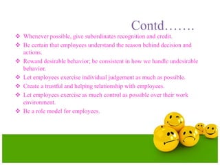 Contd…….
 Whenever possible, give subordinates recognition and credit.
 Be certain that employees understand the reason behind decision and
actions.
 Reward desirable behavior; be consistent in how we handle undesirable
behavior.
 Let employees exercise individual judgement as much as possible.
 Create a trustful and helping relationship with employees.
 Let employees exercise as much control as possible over their work
environment.
 Be a role model for employees.
 
