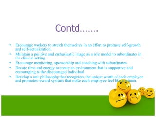 Contd…….
• Encourage workers to stretch themselves in an effort to promote self-growth
and self-actualization.
• Maintain a positive and enthusiastic image as a role model to subordinates in
the clinical setting.
• Encourage monitoring, sponsorship and coaching with subordinates.
• Devote time and energy to create an environment that is supportive and
encouraging to the discouraged individual.
• Develop a unit philosophy that recognizes the unique worth of each employee
and promotes reward systems that make each employee feel like a winner.
 