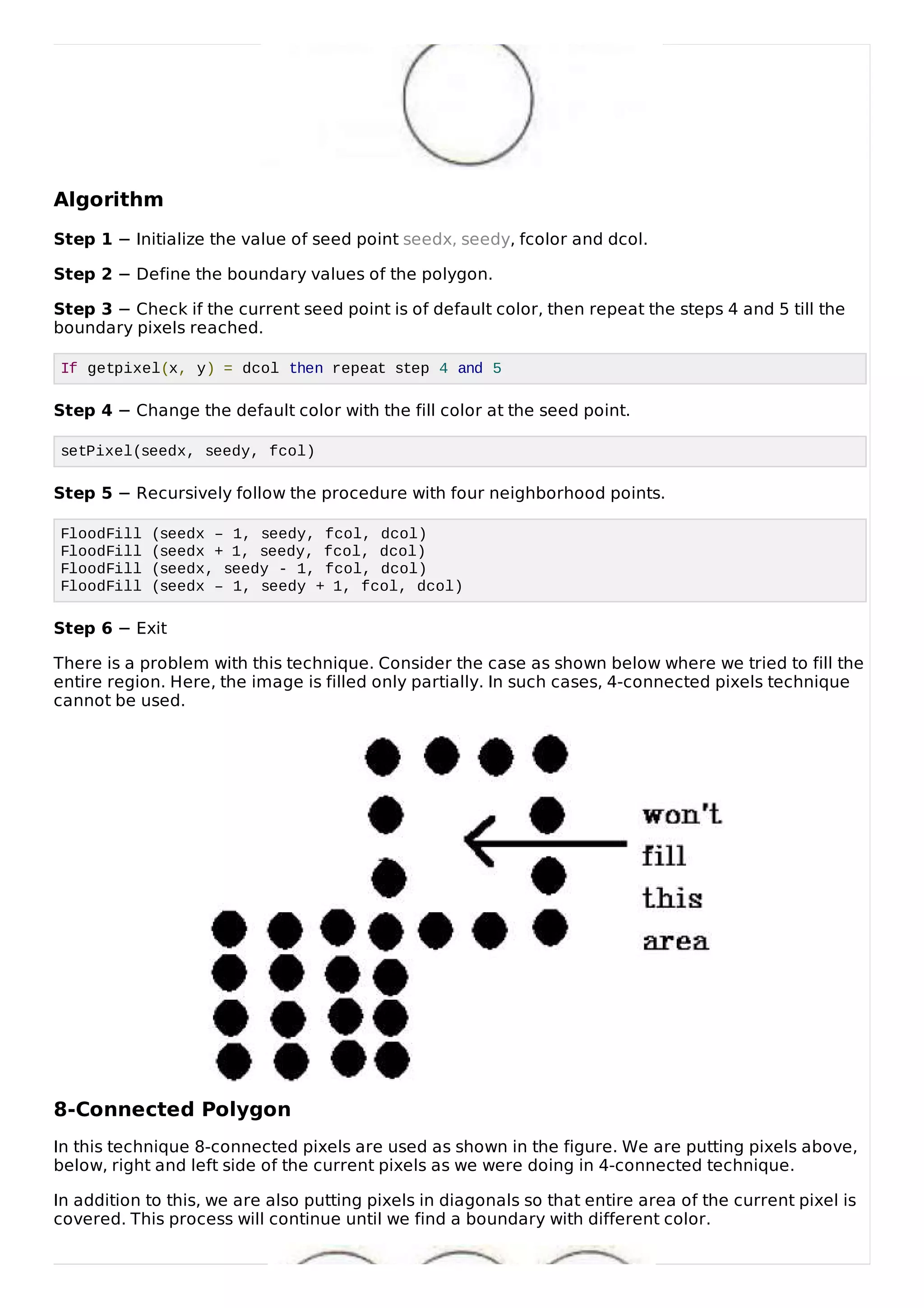 Algorithm
Step 1 &minus; Initialize the value of seed point seedx, seedy, fcolor and dcol.
Step 2 &minus; Define the boundary values of the polygon.
Step 3 &minus; Check if the current seed point is of default color, then repeat the steps 4 and 5 till the
boundary pixels reached.
If getpixel(x, y) = dcol then repeat step 4 and 5
Step 4 &minus; Change the default color with the fill color at the seed point.
setPixel(seedx, seedy, fcol)
Step 5 &minus; Recursively follow the procedure with four neighborhood points.
FloodFill (seedx &ndash; 1, seedy, fcol, dcol)
FloodFill (seedx + 1, seedy, fcol, dcol)
FloodFill (seedx, seedy - 1, fcol, dcol)
FloodFill (seedx &ndash; 1, seedy + 1, fcol, dcol)
Step 6 &minus; Exit
There is a problem with this technique. Consider the case as shown below where we tried to fill the
entire region. Here, the image is filled only partially. In such cases, 4-connected pixels technique
cannot be used.
8-Connected Polygon
In this technique 8-connected pixels are used as shown in the figure. We are putting pixels above,
below, right and left side of the current pixels as we were doing in 4-connected technique.
In addition to this, we are also putting pixels in diagonals so that entire area of the current pixel is
covered. This process will continue until we find a boundary with different color.
 