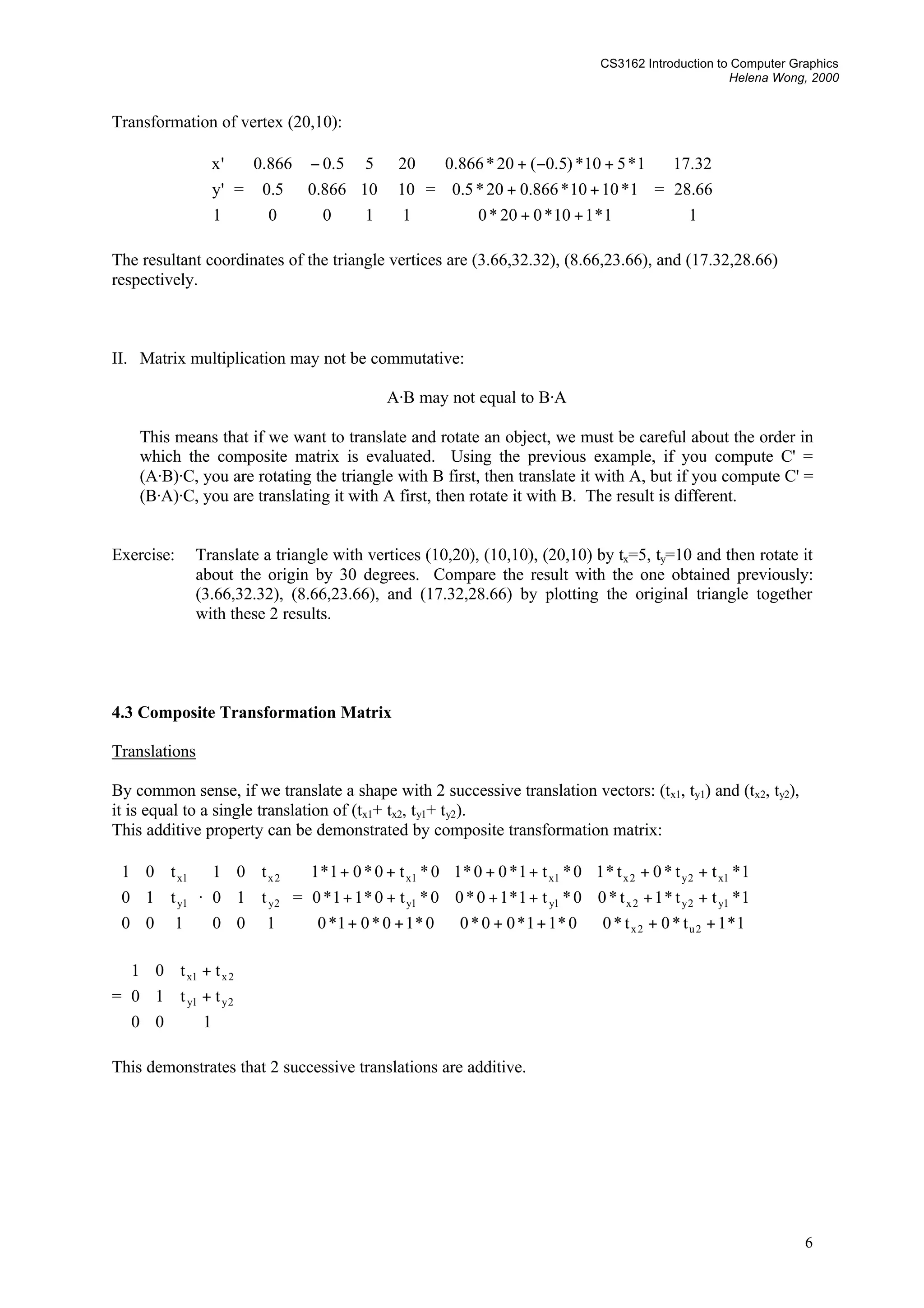 CS3162 Introduction to Computer Graphics
Helena Wong, 2000
6
Transformation of vertex (20,10):










1
'y
'x
=









 &minus;
100
10866.05.0
55.0866.0










1
10
20
=










++
++
+&minus;+
1*110*020*0
1*1010*866.020*5.0
1*510*)5.0(20*866.0
=










1
66.28
32.17
The resultant coordinates of the triangle vertices are (3.66,32.32), (8.66,23.66), and (17.32,28.66)
respectively.
II. Matrix multiplication may not be commutative:
A&middot;B may not equal to B&middot;A
This means that if we want to translate and rotate an object, we must be careful about the order in
which the composite matrix is evaluated. Using the previous example, if you compute C' =
(A&middot;B)&middot;C, you are rotating the triangle with B first, then translate it with A, but if you compute C' =
(B&middot;A)&middot;C, you are translating it with A first, then rotate it with B. The result is different.
Exercise: Translate a triangle with vertices (10,20), (10,10), (20,10) by tx=5, ty=10 and then rotate it
about the origin by 30 degrees. Compare the result with the one obtained previously:
(3.66,32.32), (8.66,23.66), and (17.32,28.66) by plotting the original triangle together
with these 2 results.
4.3 Composite Transformation Matrix
Translations
By common sense, if we translate a shape with 2 successive translation vectors: (tx1, ty1) and (tx2, ty2),
it is equal to a single translation of (tx1+ tx2, ty1+ ty2).
This additive property can be demonstrated by composite transformation matrix:










100
t10
t01
1y
1x
&middot;










100
t10
t01
2y
2x
=










++++++
++++++
++++++
1*1t*0t*00*11*00*00*10*01*0
1*tt*1t*00*t1*10*00*t0*11*0
1*tt*0t*10*t1*00*10*t0*01*1
2u2x
1y2y2x1y1y
1x2y2x1x1x
=










+
+
100
tt10
tt01
2y1y
2x1x
This demonstrates that 2 successive translations are additive.
 