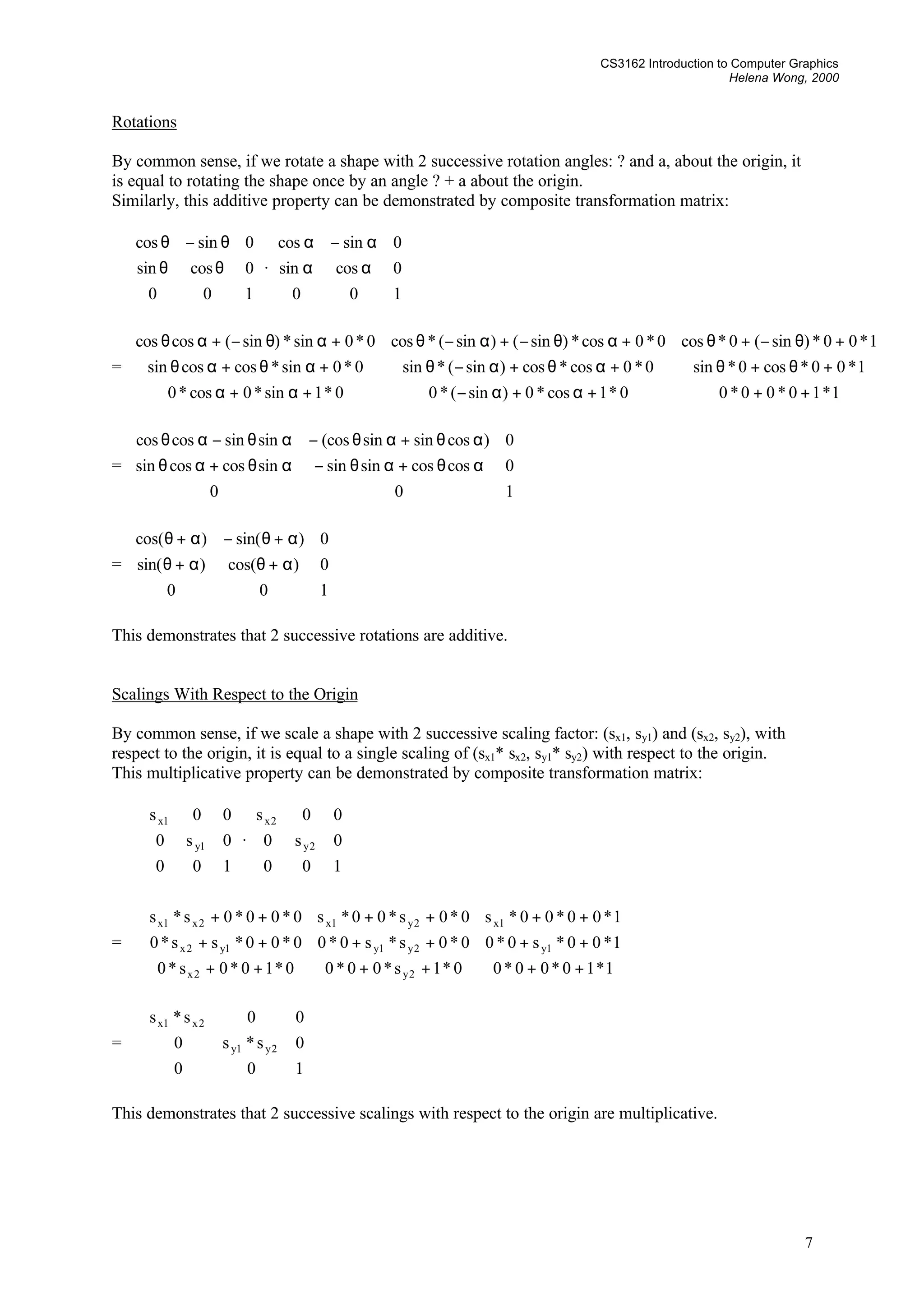 CS3162 Introduction to Computer Graphics
Helena Wong, 2000
7
Rotations
By common sense, if we rotate a shape with 2 successive rotation angles: ? and a, about the origin, it
is equal to rotating the shape once by an angle ? + a about the origin.
Similarly, this additive property can be demonstrated by composite transformation matrix:










&theta;&theta;
&theta;&minus;&theta;
100
0cossin
0sincos
&middot;










&alpha;&alpha;
&alpha;&minus;&alpha;
100
0cossin
0sincos
=










+++&alpha;+&alpha;&minus;+&alpha;+&alpha;
+&theta;+&theta;+&alpha;&theta;+&alpha;&minus;&theta;+&alpha;&theta;+&alpha;&theta;
+&theta;&minus;+&theta;+&alpha;&theta;&minus;+&alpha;&minus;&theta;+&alpha;&theta;&minus;+&alpha;&theta;
1*10*00*00*1cos*0)sin(*00*1sin*0cos*0
1*00*cos0*sin0*0cos*cos)sin(*sin0*0sin*coscossin
1*00*)sin(0*cos0*0cos*)sin()sin(*cos0*0sin*)sin(coscos
=










&alpha;&theta;+&alpha;&theta;&minus;&alpha;&theta;+&alpha;&theta;
&alpha;&theta;+&alpha;&theta;&minus;&alpha;&theta;&minus;&alpha;&theta;
100
0coscossinsinsincoscossin
0)cossinsin(cossinsincoscos
=










&alpha;+&theta;&alpha;+&theta;
&alpha;+&theta;&minus;&alpha;+&theta;
100
0)cos()sin(
0)sin()cos(
This demonstrates that 2 successive rotations are additive.
Scalings With Respect to the Origin
By common sense, if we scale a shape with 2 successive scaling factor: (sx1, sy1) and (sx2, sy2), with
respect to the origin, it is equal to a single scaling of (sx1* sx2, sy1* sy2) with respect to the origin.
This multiplicative property can be demonstrated by composite transformation matrix:










100
0s0
00s
1y
1x
&middot;










100
0s0
00s
2y
2x
=










++++++
++++++
++++++
1*10*00*00*1s*00*00*10*0s*0
1*00*s0*00*0s*s0*00*00*ss*0
1*00*00*s0*0s*00*s0*00*0s*s
2y2x
1y2y1y1y2x
1x2y1x2x1x
=










100
0s*s0
00s*s
2y1y
2x1x
This demonstrates that 2 successive scalings with respect to the origin are multiplicative.
 