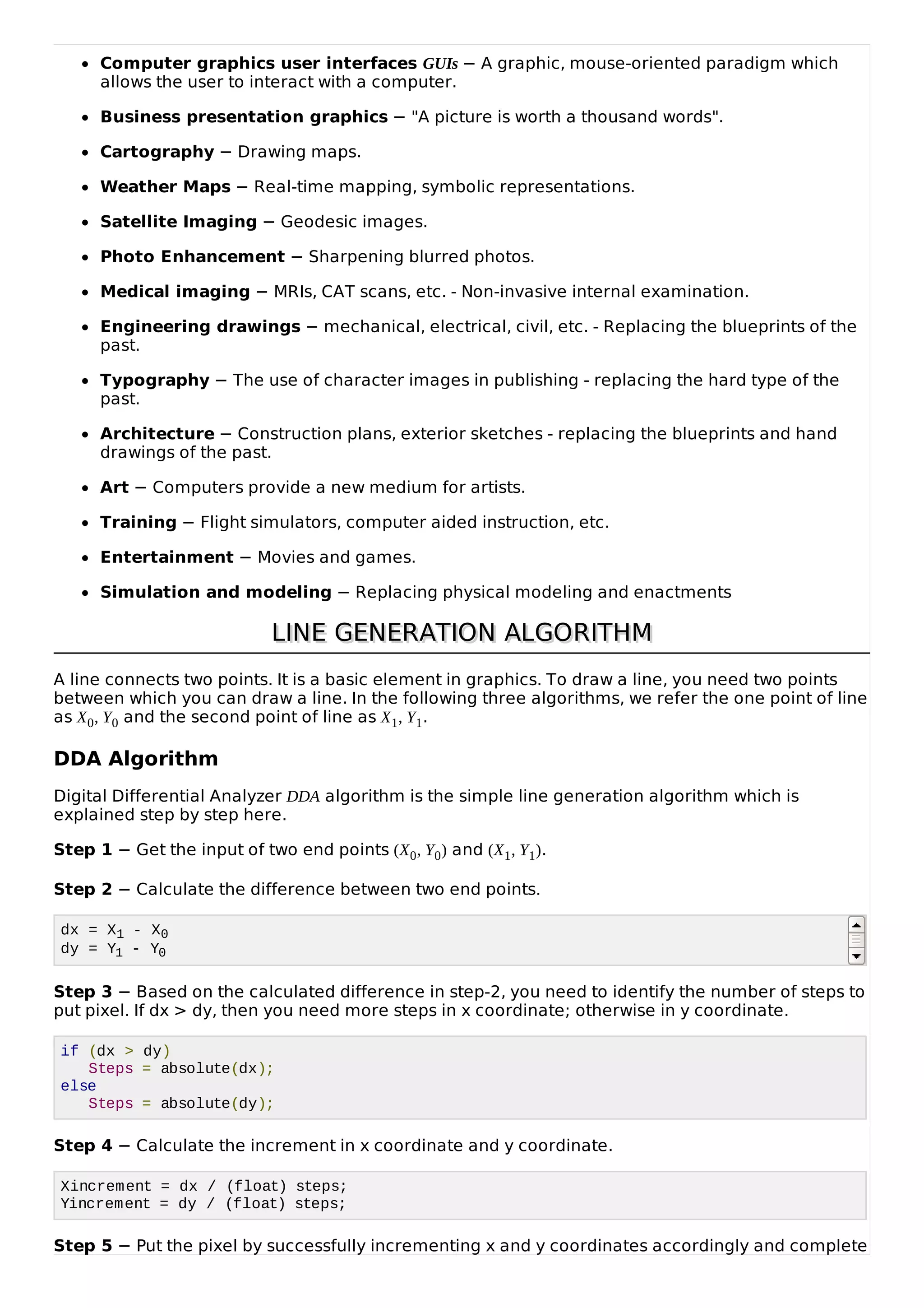 Computer graphics user interfaces GUIs &minus; A graphic, mouse-oriented paradigm which
allows the user to interact with a computer.
Business presentation graphics &minus; "A picture is worth a thousand words".
Cartography &minus; Drawing maps.
Weather Maps &minus; Real-time mapping, symbolic representations.
Satellite Imaging &minus; Geodesic images.
Photo Enhancement &minus; Sharpening blurred photos.
Medical imaging &minus; MRIs, CAT scans, etc. - Non-invasive internal examination.
Engineering drawings &minus; mechanical, electrical, civil, etc. - Replacing the blueprints of the
past.
Typography &minus; The use of character images in publishing - replacing the hard type of the
past.
Architecture &minus; Construction plans, exterior sketches - replacing the blueprints and hand
drawings of the past.
Art &minus; Computers provide a new medium for artists.
Training &minus; Flight simulators, computer aided instruction, etc.
Entertainment &minus; Movies and games.
Simulation and modeling &minus; Replacing physical modeling and enactments
LINE GENERATION ALGORITHMLINE GENERATION ALGORITHM
A line connects two points. It is a basic element in graphics. To draw a line, you need two points
between which you can draw a line. In the following three algorithms, we refer the one point of line
as X0, Y0 and the second point of line as X1, Y1.
DDA Algorithm
Digital Differential Analyzer DDA algorithm is the simple line generation algorithm which is
explained step by step here.
Step 1 &minus; Get the input of two end points (X0, Y0) and (X1, Y1).
Step 2 &minus; Calculate the difference between two end points.
dx = X1 - X0
dy = Y1 - Y0
Step 3 &minus; Based on the calculated difference in step-2, you need to identify the number of steps to
put pixel. If dx > dy, then you need more steps in x coordinate; otherwise in y coordinate.
if (dx > dy)
Steps = absolute(dx);
else
Steps = absolute(dy);
Step 4 &minus; Calculate the increment in x coordinate and y coordinate.
Xincrement = dx / (float) steps;
Yincrement = dy / (float) steps;
Step 5 &minus; Put the pixel by successfully incrementing x and y coordinates accordingly and complete
 