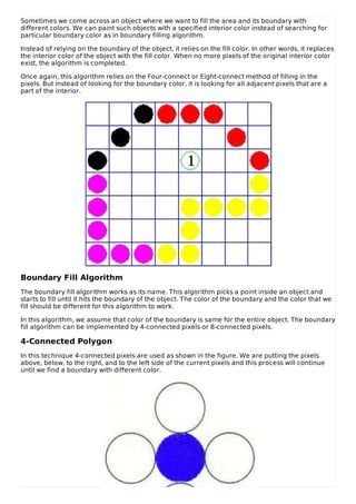 Sometimes we come across an object where we want to fill the area and its boundary with
different colors. We can paint such objects with a specified interior color instead of searching for
particular boundary color as in boundary filling algorithm.
Instead of relying on the boundary of the object, it relies on the fill color. In other words, it replaces
the interior color of the object with the fill color. When no more pixels of the original interior color
exist, the algorithm is completed.
Once again, this algorithm relies on the Four-connect or Eight-connect method of filling in the
pixels. But instead of looking for the boundary color, it is looking for all adjacent pixels that are a
part of the interior.
Boundary Fill Algorithm
The boundary fill algorithm works as its name. This algorithm picks a point inside an object and
starts to fill until it hits the boundary of the object. The color of the boundary and the color that we
fill should be different for this algorithm to work.
In this algorithm, we assume that color of the boundary is same for the entire object. The boundary
fill algorithm can be implemented by 4-connected pixels or 8-connected pixels.
4-Connected Polygon
In this technique 4-connected pixels are used as shown in the figure. We are putting the pixels
above, below, to the right, and to the left side of the current pixels and this process will continue
until we find a boundary with different color.
 
