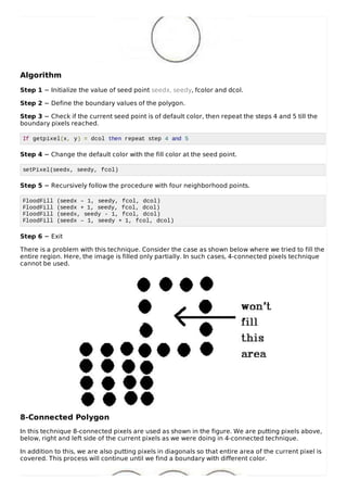 Algorithm
Step 1 − Initialize the value of seed point seedx, seedy, fcolor and dcol.
Step 2 − Define the boundary values of the polygon.
Step 3 − Check if the current seed point is of default color, then repeat the steps 4 and 5 till the
boundary pixels reached.
If getpixel(x, y) = dcol then repeat step 4 and 5
Step 4 − Change the default color with the fill color at the seed point.
setPixel(seedx, seedy, fcol)
Step 5 − Recursively follow the procedure with four neighborhood points.
FloodFill (seedx – 1, seedy, fcol, dcol)
FloodFill (seedx + 1, seedy, fcol, dcol)
FloodFill (seedx, seedy - 1, fcol, dcol)
FloodFill (seedx – 1, seedy + 1, fcol, dcol)
Step 6 − Exit
There is a problem with this technique. Consider the case as shown below where we tried to fill the
entire region. Here, the image is filled only partially. In such cases, 4-connected pixels technique
cannot be used.
8-Connected Polygon
In this technique 8-connected pixels are used as shown in the figure. We are putting pixels above,
below, right and left side of the current pixels as we were doing in 4-connected technique.
In addition to this, we are also putting pixels in diagonals so that entire area of the current pixel is
covered. This process will continue until we find a boundary with different color.
 