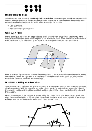 Inside-outside Test
This method is also known as counting number method. While filling an object, we often need to
identify whether particular point is inside the object or outside it. There are two methods by which
we can identify whether particular point is inside an object or outside.
Odd-Even Rule
Nonzero winding number rule
Odd-Even Rule
In this technique, we count the edge crossing along the line from any point x, y to infinity. If the
number of interactions is odd then the point x, y is an interior point. If the number of interactions is
even then point x, y is an exterior point. Here is the example to give you the clear idea −
From the above figure, we can see that from the point x, y, the number of interactions point on the
left side is 5 and on the right side is 3. So the total number of interaction point is 8, which is odd.
Hence, the point is considered within the object.
Nonzero Winding Number Rule
This method is also used with the simple polygons to test the given point is interior or not. It can be
simply understood with the help of a pin and a rubber band. Fix up the pin on one of the edge of
the polygon and tie-up the rubber band in it and then stretch the rubber band along the edges of
the polygon.
When all the edges of the polygon are covered by the rubber band, check out the pin which has
been fixed up at the point to be test. If we find at least one wind at the point consider it within the
polygon, else we can say that the point is not inside the polygon.
 