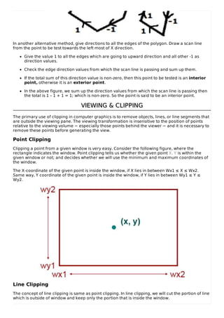 In another alternative method, give directions to all the edges of the polygon. Draw a scan line
from the point to be test towards the left most of X direction.
Give the value 1 to all the edges which are going to upward direction and all other -1 as
direction values.
Check the edge direction values from which the scan line is passing and sum up them.
If the total sum of this direction value is non-zero, then this point to be tested is an interior
point, otherwise it is an exterior point.
In the above figure, we sum up the direction values from which the scan line is passing then
the total is 1 – 1 + 1 = 1; which is non-zero. So the point is said to be an interior point.
VIEWING & CLIPPINGVIEWING & CLIPPING
The primary use of clipping in computer graphics is to remove objects, lines, or line segments that
are outside the viewing pane. The viewing transformation is insensitive to the position of points
relative to the viewing volume − especially those points behind the viewer − and it is necessary to
remove these points before generating the view.
Point Clipping
Clipping a point from a given window is very easy. Consider the following figure, where the
rectangle indicates the window. Point clipping tells us whether the given point X, Y is within the
given window or not; and decides whether we will use the minimum and maximum coordinates of
the window.
The X-coordinate of the given point is inside the window, if X lies in between Wx1 ≤ X ≤ Wx2.
Same way, Y coordinate of the given point is inside the window, if Y lies in between Wy1 ≤ Y ≤
Wy2.
Line Clipping
The concept of line clipping is same as point clipping. In line clipping, we will cut the portion of line
which is outside of window and keep only the portion that is inside the window.
 