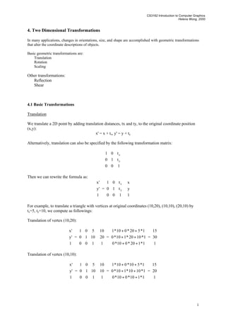 CS3162 Introduction to Computer Graphics
Helena Wong, 2000
1
4. Two Dimensional Transformations
In many applications, changes in orientations, size, and shape are accomplished with geometric transformations
that alter the coordinate descriptions of objects.
Basic geometric transformations are:
Translation
Rotation
Scaling
Other transformations:
Reflection
Shear
4.1 Basic Transformations
Translation
We translate a 2D point by adding translation distances, tx and ty, to the original coordinate position
(x,y):
x' = x + tx, y' = y + ty
Alternatively, translation can also be specified by the following transformation matrix:










100
t10
t01
y
x
Then we can rewrite the formula as:










1
'y
'x
=










100
t10
t01
y
x










1
y
x
For example, to translate a triangle with vertices at original coordinates (10,20), (10,10), (20,10) by
tx=5, ty=10, we compute as followings:
Translation of vertex (10,20):










1
'y
'x
=










100
1010
501










1
20
10
=










++
++
++
1*120*010*0
1*1020*110*0
1*520*010*1
=










1
30
15
Translation of vertex (10,10):










1
'y
'x
=










100
1010
501










1
10
10
=










++
++
++
1*110*010*0
1*1010*110*0
1*510*010*1
=










1
20
15
 