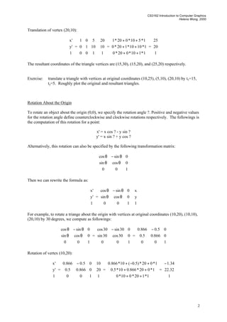 CS3162 Introduction to Computer Graphics
Helena Wong, 2000
2
Translation of vertex (20,10):










1
'y
'x
=










100
1010
501










1
10
20
=










++
++
++
1*110*020*0
1*1010*120*0
1*510*020*1
=










1
20
25
The resultant coordinates of the triangle vertices are (15,30), (15,20), and (25,20) respectively.
Exercise: translate a triangle with vertices at original coordinates (10,25), (5,10), (20,10) by tx=15,
ty=5. Roughly plot the original and resultant triangles.
Rotation About the Origin
To rotate an object about the origin (0,0), we specify the rotation angle ?. Positive and negative values
for the rotation angle define counterclockwise and clockwise rotations respectively. The followings is
the computation of this rotation for a point:
x' = x cos ? - y sin ?
y' = x sin ? + y cos ?
Alternatively, this rotation can also be specified by the following transformation matrix:










θθ
θ−θ
100
0cossin
0sincos
Then we can rewrite the formula as:










1
'y
'x
=










θθ
θ−θ
100
0cossin
0sincos










1
y
x
For example, to rotate a triange about the origin with vertices at original coordinates (10,20), (10,10),
(20,10) by 30 degrees, we compute as followings:










θθ
θ−θ
100
0cossin
0sincos
=









 −
100
030cos30sin
030sin30cos
=









 −
100
0866.05.0
05.0866.0
Rotation of vertex (10,20):










1
'y
'x
=









 −
100
0866.05.0
05.0866.0










1
20
10
=










++
++
+−+
1*120*010*0
1*020*866.010*5.0
1*020*)5.0(10*866.0
=









−
1
32.22
34.1
 